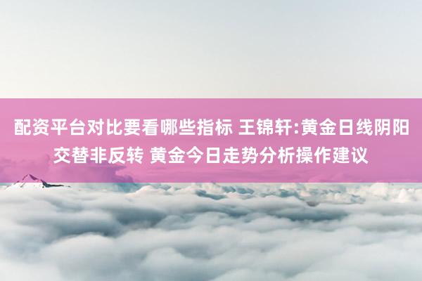 配资平台对比要看哪些指标 王锦轩:黄金日线阴阳交替非反转 黄金今日走势分析操作建议