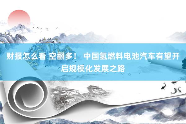 财报怎么看 空翻多！ 中国氢燃料电池汽车有望开启规模化发展之路