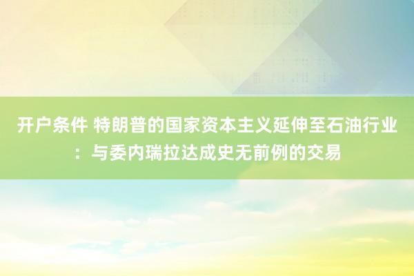 开户条件 特朗普的国家资本主义延伸至石油行业：与委内瑞拉达成史无前例的交易