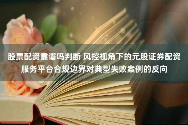 股票配资靠谱吗判断 风控视角下的元股证券配资服务平台合规边界对典型失败案例的反向