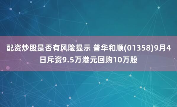 配资炒股是否有风险提示 普华和顺(01358)9月4日斥资9.5万港元回购10万股