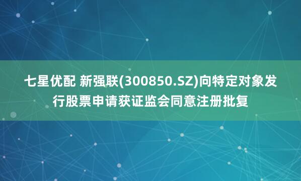 七星优配 新强联(300850.SZ)向特定对象发行股票申请获证监会同意注册批复