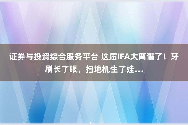 证券与投资综合服务平台 这届IFA太离谱了！牙刷长了眼，扫地机生了娃…