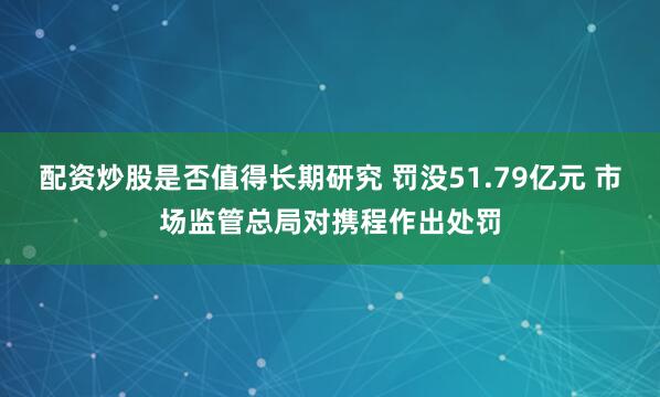 配资炒股是否值得长期研究 罚没51.79亿元 市场监管总局对携程作出处罚