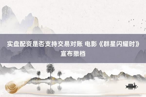 实盘配资是否支持交易对账 电影《群星闪耀时》宣布撤档