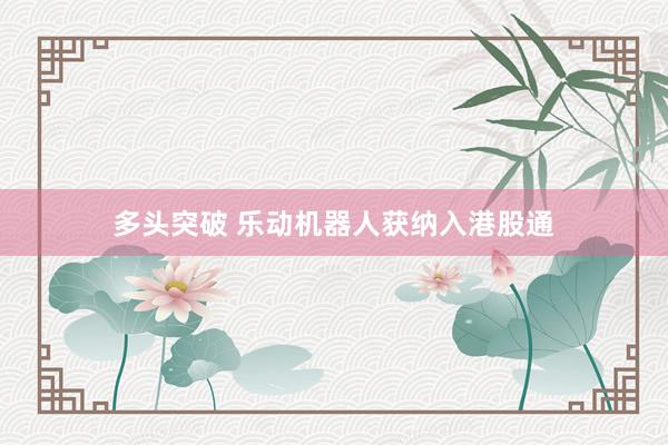 多头突破 乐动机器人获纳入港股通