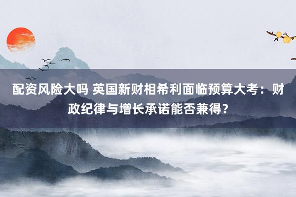 配资风险大吗 英国新财相希利面临预算大考：财政纪律与增长承诺能否兼得？