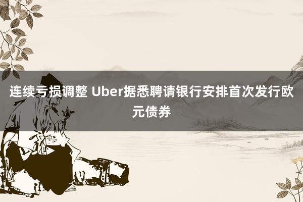 连续亏损调整 Uber据悉聘请银行安排首次发行欧元债券