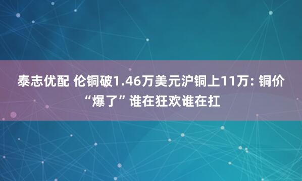 泰志优配 伦铜破1.46万美元沪铜上11万: 铜价“爆了”谁在狂欢谁在扛