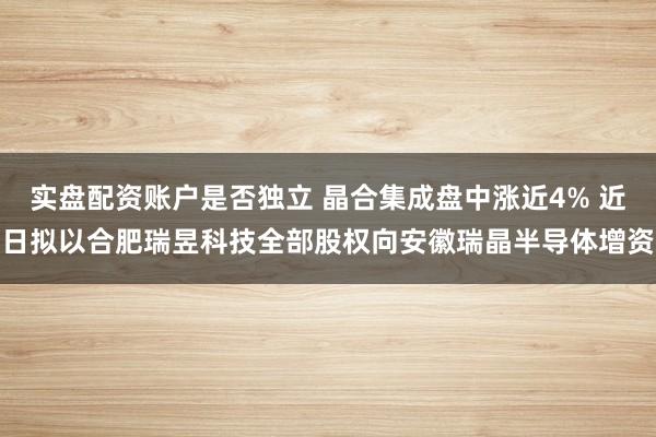 实盘配资账户是否独立 晶合集成盘中涨近4% 近日拟以合肥瑞昱科技全部股权向安徽瑞晶半导体增资