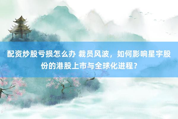 配资炒股亏损怎么办 裁员风波，如何影响星宇股份的港股上市与全球化进程？