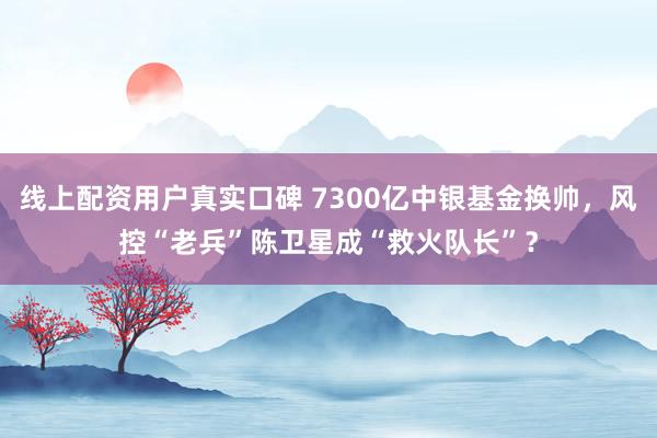 线上配资用户真实口碑 7300亿中银基金换帅，风控“老兵”陈卫星成“救火队长”？