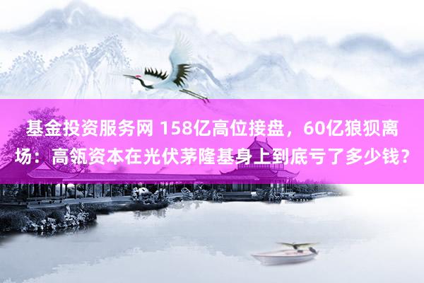 基金投资服务网 158亿高位接盘，60亿狼狈离场：高瓴资本在光伏茅隆基身上到底亏了多少钱？