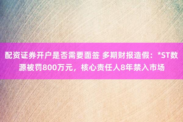 配资证券开户是否需要面签 多期财报造假：*ST数源被罚800万元，核心责任人8年禁入市场