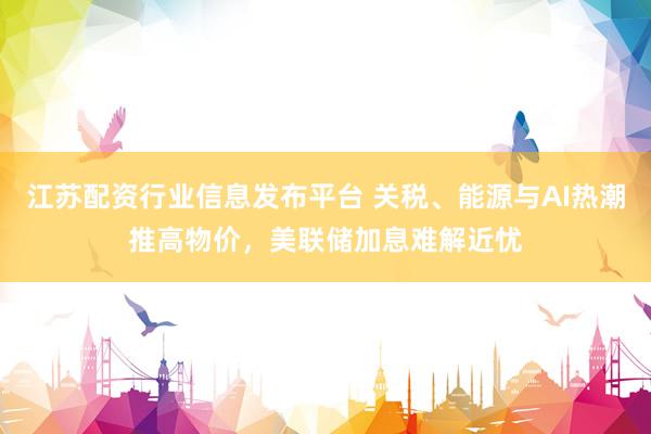 江苏配资行业信息发布平台 关税、能源与AI热潮推高物价，美联储加息难解近忧