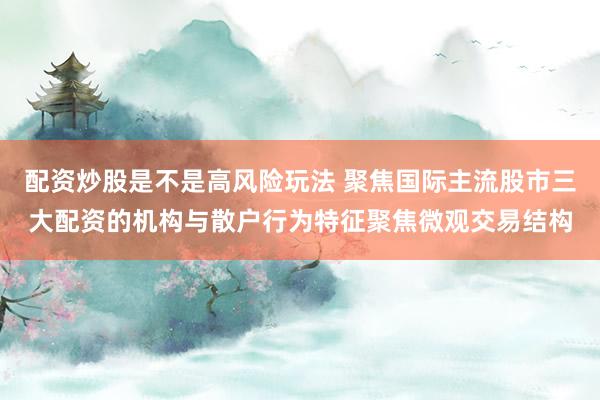 配资炒股是不是高风险玩法 聚焦国际主流股市三大配资的机构与散户行为特征聚焦微观交易结构
