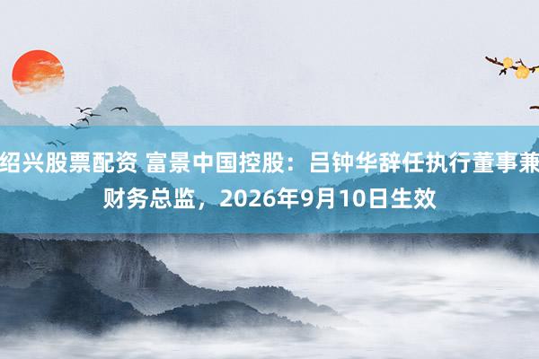 绍兴股票配资 富景中国控股：吕钟华辞任执行董事兼财务总监，2026年9月10日生效