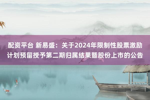 配资平台 新易盛：关于2024年限制性股票激励计划预留授予第二期归属结果暨股份上市的公告