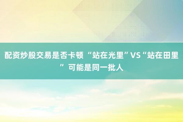 配资炒股交易是否卡顿 “站在光里”VS“站在田里” 可能是同一批人