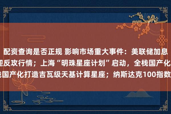 配资查询是否正规 影响市场重大事件：美联储加息“靴子”将落地，A股或迎反攻行情；上海“明珠星座计划”启动，全栈国产化打造吉瓦级天基计算星座；纳斯达克100指数将提高SpaceX权重