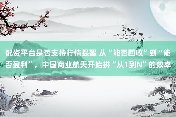 配资平台是否支持行情提醒 从“能否回收”到“能否盈利”，中国商业航天开始拼“从1到N”的效率