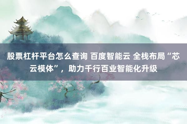 股票杠杆平台怎么查询 百度智能云 全栈布局“芯云模体”，助力千行百业智能化升级