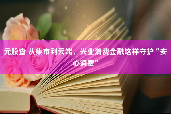 元股查 从集市到云端，兴业消费金融这样守护“安心消费”