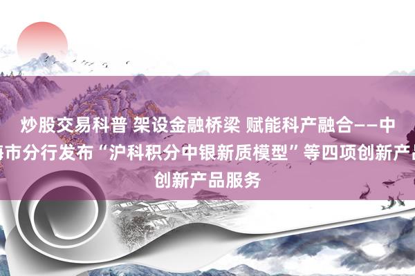 炒股交易科普 架设金融桥梁 赋能科产融合——中行上海市分行发布“沪科积分中银新质模型”等四项创新产品服务