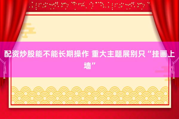 配资炒股能不能长期操作 重大主题展别只“挂画上墙”