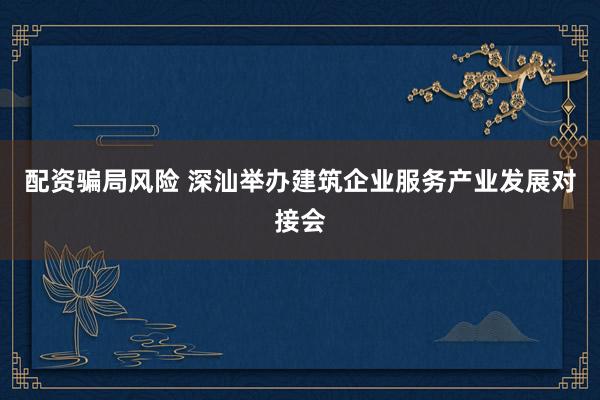 配资骗局风险 深汕举办建筑企业服务产业发展对接会
