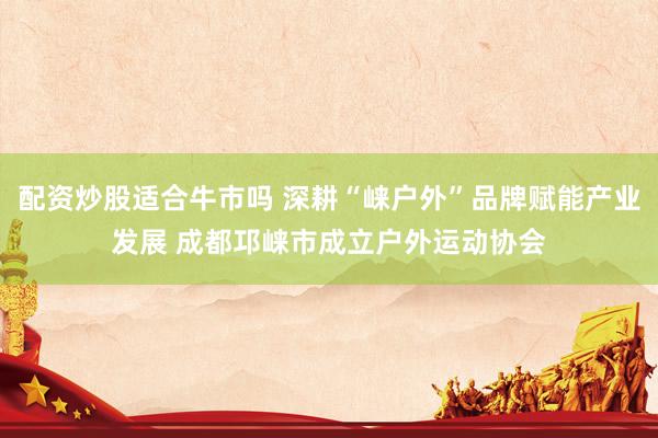 配资炒股适合牛市吗 深耕“崃户外”品牌赋能产业发展 成都邛崃市成立户外运动协会