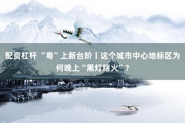 配资杠杆 “粤”上新台阶丨这个城市中心地标区为何晚上“黑灯瞎火”？