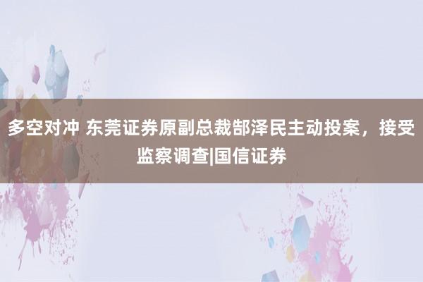 多空对冲 东莞证券原副总裁郜泽民主动投案，接受监察调查|国信证券
