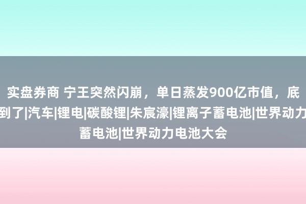 实盘券商 宁王突然闪崩，单日蒸发900亿市值，底层原因找到了|汽车|锂电|碳酸锂|朱宸濠|锂离子蓄电池|世界动力电池大会