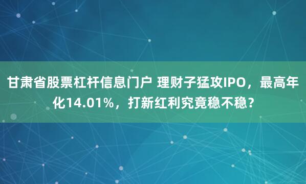 甘肃省股票杠杆信息门户 理财子猛攻IPO，最高年化14.01%，打新红利究竟稳不稳？