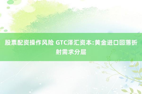股票配资操作风险 GTC泽汇资本:黄金进口回落折射需求分层