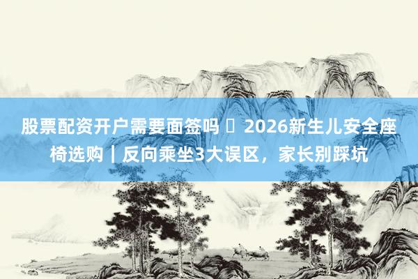 股票配资开户需要面签吗 ​2026新生儿安全座椅选购｜反向乘坐3大误区，家长别踩坑