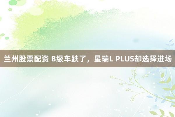 兰州股票配资 B级车跌了，星瑞L PLUS却选择进场