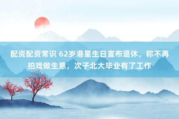 配资配资常识 62岁港星生日宣布退休，称不再拍戏做生意，次子北大毕业有了工作