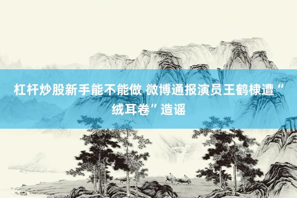 杠杆炒股新手能不能做 微博通报演员王鹤棣遭“绒耳卷”造谣