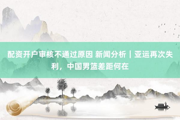 配资开户审核不通过原因 新闻分析｜亚运再次失利，中国男篮差距何在