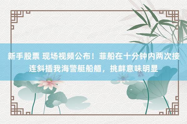 新手股票 现场视频公布！菲船在十分钟内两次接连斜插我海警艇船艏，挑衅意味明显