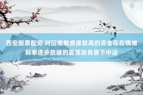 西安股票配资 对回撤敏感度较高的资金在在情绪斜率逐步放缓的震荡段背景下中运