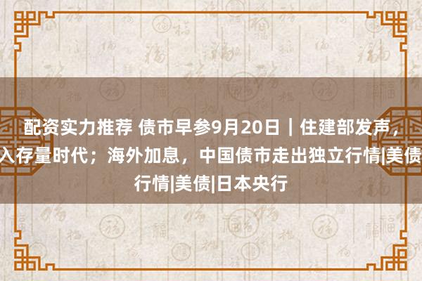 配资实力推荐 债市早参9月20日｜住建部发声，房地产进入存量时代；海外加息，中国债市走出独立行情|美债|日本央行