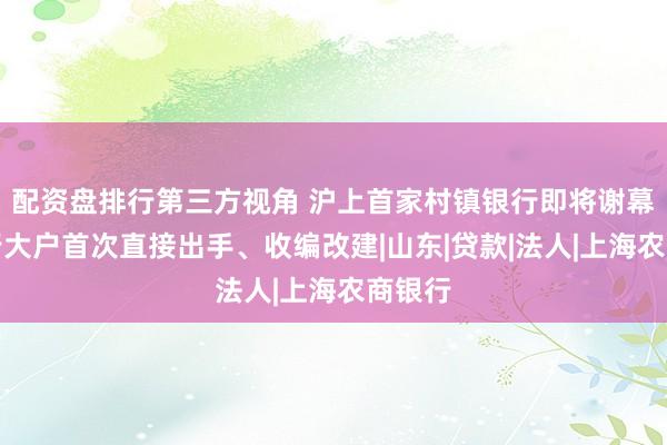 配资盘排行第三方视角 沪上首家村镇银行即将谢幕，村行大户首次直接出手、收编改建|山东|贷款|法人|上海农商银行