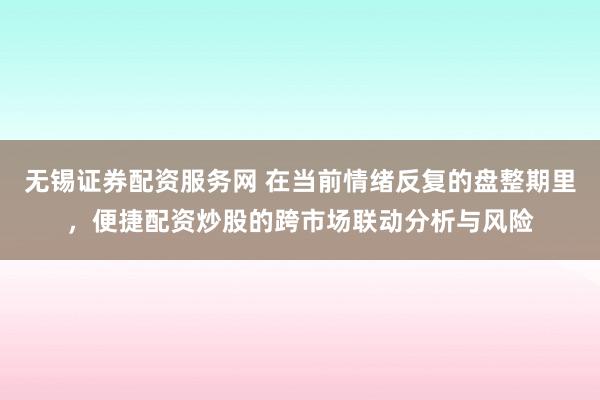 无锡证券配资服务网 在当前情绪反复的盘整期里,便捷配资炒股的跨市场联动分析与风险