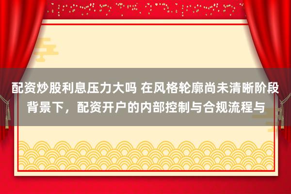 配资炒股利息压力大吗 在风格轮廓尚未清晰阶段背景下，配资开户的内部控制与合规流程与