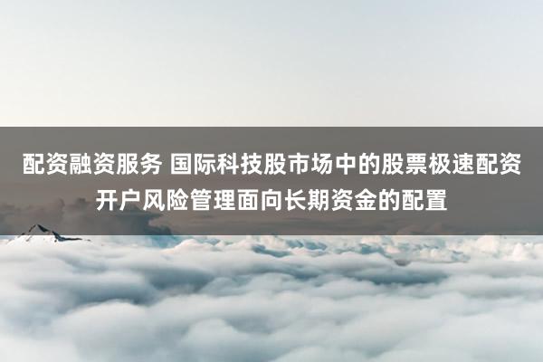 配资融资服务 国际科技股市场中的股票极速配资开户风险管理面向长期资金的配置