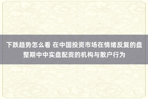 下跌趋势怎么看 在中国投资市场在情绪反复的盘整期中中实盘配资的机构与散户行为