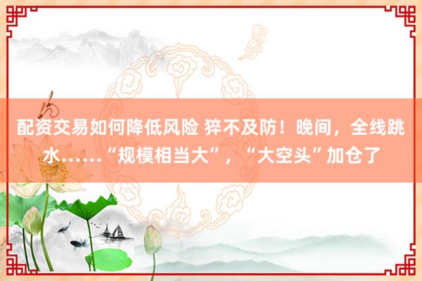 配资交易如何降低风险 猝不及防！晚间，全线跳水……“规模相当大”，“大空头”加仓了